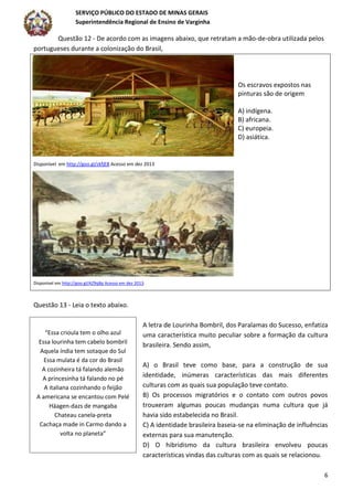 SERVIÇO PÚBLICO DO ESTADO DE MINAS GERAIS
Superintendência Regional de Ensino de Varginha
6
Questão 12 - De acordo com as imagens abaixo, que retratam a mão-de-obra utilizada pelos
portugueses durante a colonização do Brasil,
Os escravos expostos nas
pinturas são de origem
A) indígena.
B) africana.
C) europeia.
D) asiática.
Disponível em http://goo.gl/zkfjE8 Acesso em dez 2013
Disponível em http://goo.gl/AZ9qBp Acesso em dez 2013.
Questão 13 - Leia o texto abaixo.
A letra de Lourinha Bombril, dos Paralamas do Sucesso, enfatiza
uma característica muito peculiar sobre a formação da cultura
brasileira. Sendo assim,
A) o Brasil teve como base, para a construção de sua
identidade, inúmeras características das mais diferentes
culturas com as quais sua população teve contato.
B) Os processos migratórios e o contato com outros povos
trouxeram algumas poucas mudanças numa cultura que já
havia sido estabelecida no Brasil.
C) A identidade brasileira baseia-se na eliminação de influências
externas para sua manutenção.
D) O hibridismo da cultura brasileira envolveu poucas
características vindas das culturas com as quais se relacionou.
“Essa crioula tem o olho azul
Essa lourinha tem cabelo bombril
Aquela índia tem sotaque do Sul
Essa mulata é da cor do Brasil
A cozinheira tá falando alemão
A princesinha tá falando no pé
A italiana cozinhando o feijão
A americana se encantou com Pelé
Häagen-dazs de mangaba
Chateau canela-preta
Cachaça made in Carmo dando a
volta no planeta”
 