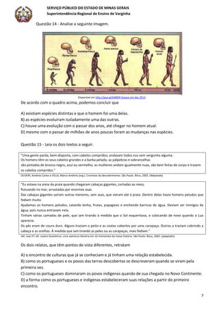 SERVIÇO PÚBLICO DO ESTADO DE MINAS GERAIS
Superintendência Regional de Ensino de Varginha
7
Questão 14 - Analise a seguinte imagem.
Disponível em http://goo.gl/b4BX9I Acesso em dez 2013.
De acordo com o quadro acima, podemos concluir que
A) existiam espécies distintas e que o homem foi uma delas.
B) as espécies evoluíram isoladamente uma das outras.
C) houve uma evolução com o passar dos anos, até chegar no homem atual.
D) mesmo com o passar de milhões de anos poucas foram as mudanças nas espécies.
Questão 15 - Leia os dois textos a seguir.
“Uma gente parda, bem-disposta, com cabelos compridos; andavam todos nus sem vergonha alguma.
Os homens têm os seus cabelos grandes e a barba pelada; as pálpebras e sobrancelhas
são pintadas de branco negro, azul ou vermelho; as mulheres andam igualmente nuas, são bem feitas de corpo e trazem
os cabelos compridos.”
OLIVERI, Antônio Carlos e VILLA, Marco Antônio (org.). Cronistas do descobrimento. São Paulo: Ática, 2002. (Adaptado)
“Eu estava na areia da praia quando chegaram cabaças gigantes, cortadas ao meio,
flutuando no mar, arrastadas por enormes asas.
Das cabaças gigantes saíram outras menores, sem asas, que vieram até à praia. Dentro delas havia homens peludos que
fediam muito.
Ajudamos os homens peludos, catando lenha, frutas, papagaios e enchendo barricas de água. Deviam ser inimigos da
água, pois nunca entravam nela.
Tinham várias camadas de pele, que iam tirando à medida que o Sol esquentava, e colocando de novo quando a Lua
aparecia.
Os pés eram de couro duro. Alguns traziam o peito e as costas cobertos por uma carapaça. Outros a traziam cobrindo a
cabeça e as orelhas. À medida que iam tirando as peles ou as carapaças, mais fediam.”
JAF, Ivan ET alli. Jovens brasileiros: uma aventura literária em 10 momentos da nossa história. São Paulo: Ática, 2002. (adaptado)
Os dois relatos, que têm pontos de vista diferentes, retratam
A) o encontro de culturas que já se conheciam e já tinham uma relação estabelecida.
B) como os portugueses e os povos das terras descobertas se descreveram quando se viram pela
primeira vez.
C) como os portugueses dominaram os povos indígenas quando de sua chegada no Novo Continente.
D) a forma como os portugueses e indígenas estabeleceram suas relações a partir do primeiro
encontro.
 