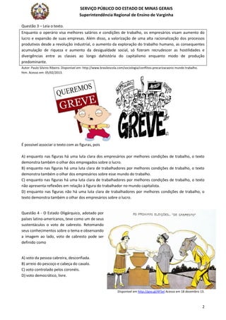 SERVIÇO PÚBLICO DO ESTADO DE MINAS GERAIS
Superintendência Regional de Ensino de Varginha
2
Questão 3 – Leia o texto.
Enquanto o operário visa melhores salários e condições de trabalho, os empresários visam aumento do
lucro e expansão de suas empresas. Além disso, a valorização de uma alta racionalização dos processos
produtivos desde a revolução industrial, o aumento da exploração do trabalho humano, as consequentes
acumulação de riqueza e aumento da desigualdade social, só fizeram recrudescer as hostilidades e
divergências entre as classes ao longo dahistória do capitalismo enquanto modo de produção
predominante.
Autor: Paulo Silvino Ribeiro. Disponível em: http://www.brasilescola.com/sociologia/conflitos-precarizacaono mundo trabalho.
htm. Acesso em: 05/02/2013.
É possível associar o texto com as figuras, pois
A) enquanto nas figuras há uma luta clara dos empresários por melhores condições de trabalho, o texto
demonstra também o olhar dos empregados sobre o lucro.
B) enquanto nas figuras há uma luta clara de trabalhadores por melhores condições de trabalho, o texto
demonstra também o olhar dos empresários sobre esse mundo do trabalho.
C) enquanto nas figuras há uma luta clara de trabalhadores por melhores condições de trabalho, o texto
não apresenta reflexões em relação à figura do trabalhador no mundo capitalista.
D) enquanto nas figuras não há uma luta clara de trabalhadores por melhores condições de trabalho, o
texto demonstra também o olhar dos empresários sobre o lucro.
Questão 4 - O Estado Oligárquico, adotado por
países latino-americanos, teve como um de seus
sustentáculos o voto de cabresto. Retomando
seus conhecimentos sobre o tema e observando
a imagem ao lado, voto de cabresto pode ser
definido como
A) voto da pessoa cabreira, desconfiada.
B) arreio do pescoço e cabeça do cavalo.
C) voto controlado pelos coronéis.
D) voto democrático, livre.
Disponível em http://goo.gl/4F5el Acesso em 18 dezembro 13.
 