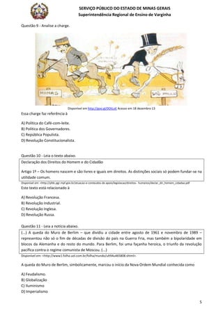 SERVIÇO PÚBLICO DO ESTADO DE MINAS GERAIS
Superintendência Regional de Ensino de Varginha
5
Questão 9 - Analise a charge.
Disponível em http://goo.gl/0OtLoE Acesso em 18 dezembro 13
Essa charge faz referência à
A) Política do Café-com-leite.
B) Política dos Governadores.
C) República Populista.
D) Revolução Constitucionalista.
Questão 10 - Leia o texto abaixo.
Declaração dos Direitos do Homem e do Cidadão
Artigo 1º – Os homens nascem e são livres e iguais em direitos. As distinções sociais só podem fundar-se na
utilidade comum.
Disponível em: <http://pfdc.pgr.mpf.gov.br/atuacao-e-conteudos-de apoio/legislacao/direitos- humanos/declar_dir_homem_cidadao.pdf
Este texto está relacionado à
A) Revolução Francesa.
B) Revolução Industrial.
C) Revolução Inglesa.
D) Revolução Russa.
Questão 11 - Leia a notícia abaixo.
(...) A queda do Muro de Berlim – que dividiu a cidade entre agosto de 1961 e novembro de 1989 –
representou não só o fim de décadas de divisão do país na Guerra Fria, mas também a bipolaridade em
blocos da Alemanha e do resto do mundo. Para Berlim, foi uma façanha heroica, o triunfo da revolução
pacífica contra o regime comunista de Moscou. (...)
Disponível em: <http://www1.folha.uol.com.br/folha/mundo/ult94u465808.shtml>.
A queda do Muro de Berlim, simbolicamente, marcou o início da Nova Ordem Mundial conhecida como
A) Feudalismo.
B) Globalização
C) Iluminismo
D) Imperialismo
 