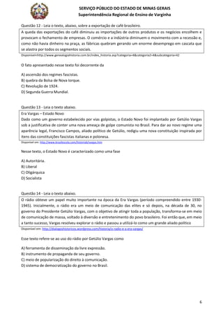 SERVIÇO PÚBLICO DO ESTADO DE MINAS GERAIS
Superintendência Regional de Ensino de Varginha
6
Questão 12 - Leia o texto, abaixo, sobre a exportação de café brasileiro.
A queda das exportações do café diminuiu as importações de outros produtos e os negócios encolhem e
provocam o fechamento de empresas. O comércio e a indústria diminuem o movimento com a recessão e,
como não havia dinheiro na praça, as fábricas quebram gerando um enorme desemprego em cascata que
se alastra por todos os segmentos sociais.
Disponível<http://www.genealogiahistoria.com.br/index_historia.asp?categoria=4&categoria2=4&subcategoria=42
O fato apresentado nesse texto foi decorrente da
A) ascensão dos regimes fascistas.
B) quebra da Bolsa de Nova Iorque.
C) Revolução de 1924.
D) Segunda Guerra Mundial.
Questão 13 - Leia o texto abaixo.
Era Vargas – Estado Novo
Dado como um governo estabelecido por vias golpistas, o Estado Novo foi implantado por Getúlio Vargas
sob a justificativa de conter uma nova ameaça de golpe comunista no Brasil. Para dar ao novo regime uma
aparência legal, Francisco Campos, aliado político de Getúlio, redigiu uma nova constituição inspirada por
itens das constituições fascistas italianas e polonesa.
Disponível em: http://www.brasilescola.com/historiab/vargas.htm
Nesse texto, o Estado Novo é caracterizado como uma fase
A) Autoritária.
B) Liberal
C) Oligárquica
D) Socialista
Questão 14 - Leia o texto abaixo.
O rádio obteve um papel muito importante na época da Era Vargas (período compreendido entre 1930-
1945). Inicialmente, o rádio era um meio de comunicação das elites e só depois, na década de 30, no
governo do Presidente Getúlio Vargas, com o objetivo de atingir toda a população, transforma-se em meio
de comunicação de massa, voltado à diversão e entretenimento do povo brasileiro. Foi então que, em meio
a tanto sucesso, Vargas resolveu explorar o rádio e passou a utilizá-lo como um grande aliado político
Disponível em: http://dialogoshistoricos.wordpress.com/historia/o-radio-e-a-era-vargas/
Esse texto refere-se ao uso do rádio por Getúlio Vargas como
A) ferramenta de disseminação da livre expressão.
B) instrumento de propaganda de seu governo.
C) meio de popularização do direito à comunicação.
D) sistema de democratização do governo no Brasil.
 
