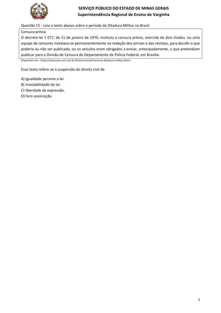 SERVIÇO PÚBLICO DO ESTADO DE MINAS GERAIS
Superintendência Regional de Ensino de Varginha
7
Questão 15 - Leia o texto abaixo sobre o período da Ditadura Militar no Brasil.
Censura prévia
O decreto-lei 1 077, de 21 de janeiro de 1970, instituiu a censura prévia, exercida de dois modos: ou uma
equipe de censores instalava-se permanentemente na redação dos jornais e das revistas, para decidir o que
poderia ou não ser publicado, ou os veículos eram obrigados a enviar, antecipadamente, o que pretendiam
publicar para a Divisão de Censura do Departamento de Polícia Federal, em Brasília.
Disponível em: <http://educacao.uol.com.br/historia-brasil/censura-ditadura-militar.jhtm>.
Esse texto refere-se à suspensão do direito civil de
A) igualdade perante a lei.
B) inviolabilidade do lar.
C) liberdade de expressão.
D) livre associação.
 