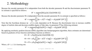 2. Methodology
Because the encoder parameter Θ is independent from both the decoder parameter Φ and the discriminator parameter Ψ,
its estimate is specified as follows:
Θ∗
= argmin
Φ
KL 𝜇 𝒙 , Σ 𝒙 𝑁 𝟎, 𝐼
Because the decoder parameter Φ is independent from the encoder parameter Θ, its estimate is specified as follows:
Φ∗
= argmin
Θ
1
2
𝒙 − 𝒙′ 2
+ log 1 − 𝑑 𝑔 𝒛 Φ∗
Ψ∗
Note that the Euclidean distance ||x – x’|| is only dependent on Θ. Because the discriminator tries to increase credible
degree of realistic data and decrease credible degree of fake data, its parameter Ψ has following estimate:
Ψ∗
= argmax
Ψ
log 𝑑 𝒙 Ψ + log 1 − 𝑑 𝑔 𝒛 Φ∗
Ψ
By applying stochastic gradient descent (SDG) algorithm into backpropagation algorithm, these estimates are determined
based on gradients of loss function and balance function as follows:
Θ = Θ − 𝛾𝛻Θ KL 𝜇 𝒙 , Σ 𝒙 𝑁 𝟎, 𝐼
Φ = Φ − 𝛾𝛻Φ
1
2
𝒙 − 𝒙′ 2
+ log 1 − 𝑑 𝑔 𝒛 Φ∗
Ψ∗
Ψ = Ψ + 𝛾𝛻Ψ log 𝑑 𝒙 Ψ + log 1 − 𝑑 𝑔 𝒛 Φ∗
Ψ
Where γ (0 < γ ≤ 1) is learning rate.
13/09/2023 Loc Nguyen - ICBDC2024 - AVA 10
 