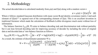 2. Methodology
The actual decoded data z is calculated randomly from μ(x) and Σ(x) along with a random vector r.
𝒛 = 𝜇 𝒙 + Σ 𝒙
1
2𝒓 8
Where r follows standard Gaussian distribution with mean vector 0 and identity covariance matrix I and each
element of (Σ(x))1/2 is squared root of the corresponding element of Σ(x). This is an excellent invention in
traditional literature which made the calculation of Kullback-Leibler divergence much easier without loss of
information.
The balance function bAVA(Φ, Ψ) aims to balance decoding task and discrimination task without partiality
but it can lean forward decoding task for improving accuracy of decoder by including the error of original
data x and decoded data x’ into balance function as follows:
𝑏AVA Φ, Ψ = 𝑏GAN Φ, Ψ −
1
2
𝒙 − 𝒙′ 2
= log 𝑑 𝒙 Ψ + log 1 − 𝑑 𝑔 𝒛 Φ Ψ −
1
2
𝒙 − 𝒙′ 2
9
As a result, the estimate of discriminator parameter Ψ is:
Ψ = Ψ + 𝛾
𝑎𝑑
′
𝑑 𝒙 Ψ
𝑑 𝒙 Ψ
−
𝑎𝑑
′
𝑑 𝒙′
Ψ
1 − 𝑑 𝒙′ Ψ
+ 𝑎𝑑
′
𝑑0
𝑖
𝒙 𝑖 − 𝒙′
𝑖 𝑎𝑔
′
𝒙′
𝑖 10
13/09/2023 Loc Nguyen - ICBDC2024 - AVA 14
 