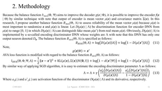 2. Methodology
Because the balance function bAVA(Φ, Ψ) aims to improve the decoder g(z | Φ), it is possible to improve the encoder f(x
| Θ) by similar technique with note that output of encoder is mean vector μ(x) and covariance matrix Σ(x). In this
research, I propose another balance function BAVA(Θ, Λ) to assess reliability of the mean vector μ(x) because μ(x) is
most important to randomize z and μ(x) is linear. Let D(μ(x) | Λ) be discrimination function for encoder DNN from
μ(x) to range [0, 1] in which D(μ(x) | Λ) can distinguish fake mean μ(x’) from real mean μ(x). Obviously, D(μ(x) | Λ) is
implemented by a so-called encoding discriminator DNN whose weights are Λ with note that this DNN has only one
output neuron denoted D0. The balance function BAVA(Θ, Λ) is specified as follows:
𝐵AVA Θ, Λ = log 𝐷 𝜇 𝒙 Λ + log 1 − 𝐷 𝜇 𝒙′
Λ 11
Note,
𝑔 𝒛 Φ = 𝒙′
AVA loss function is modified with regard to the balance function BAVA(Θ, Λ) as follows:
𝑙AVA Θ, Φ, Ψ, Λ =
1
2
𝒙 − 𝒙′ 2
+ KL 𝜇 𝒙 , Σ 𝒙 𝑁 𝟎, 𝐼 + log 1 − 𝑑 𝒙′
Ψ + log 1 − 𝐷 𝜇 𝒙′
Λ 12
By similar way of applying SGD algorithm, it is easy to estimate the encoding discriminator parameter Λ as follows:
Λ = Λ + 𝛾
𝑎𝐷
′
𝐷 𝜇 𝒙 Λ
𝐷 𝜇 𝒙 Λ
−
𝑎𝐷
′
𝐷 𝜇 𝒙′
Λ
1 − 𝐷 𝜇 𝒙′
Λ
13
Where aD(.) and a’D(.) are activation function of the discriminator D(μ(x) | Λ) and its derivative, respectively.
13/09/2023 Loc Nguyen - ICBDC2024 - AVA 16
 