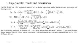 3. Experimental results and discussions
AVA5 is the last one which supports all functions such as decoder supervising, leaning decoder, encoder supervising, and
learning encoder.
Θ𝜇 = Θ𝜇 − 𝛾 𝜇 𝒙 −
𝑎𝐷
′
𝐷 𝒙′
Λ
1 − 𝐷 𝒙′
Λ
𝑎𝑓
′
𝒙 , ΘΣ = ΘΣ − 𝛾 −
1
2
Σ 𝒙
−1
+
1
2
𝐼 𝑎𝑓
′
𝒙
Φ 𝑖 = Φ 𝑖 + 𝛾 𝒙 𝑖 − 𝒙′
𝑖 +
𝑎𝑑
′
𝑑 𝒙′ Ψ∗
1 − 𝑑 𝒙′
Ψ∗ 𝑎𝑔
′
𝒙′
𝑖
Ψ = Ψ + 𝛾
𝑎𝑑
′
𝑑 𝒙 Ψ
𝑑 𝒙 Ψ
−
𝑎𝑑
′
𝑑 𝒙′ Ψ
1 − 𝑑 𝒙′ Ψ
+ 𝑎𝑑
′
𝑑0
𝑖
𝒙 𝑖 − 𝒙′ 𝑖 𝑎𝑔
′ 𝒙′ 𝑖
Λ = Λ + 𝛾
𝑎𝐷
′
𝐷 𝜇 𝒙 Λ
𝐷 𝜇 𝒙 Λ
−
𝑎𝐷
′
𝐷 𝜇 𝒙′
Λ
1 − 𝐷 𝜇 𝒙′
Λ
+ 𝑎𝐷
′
𝐷0
𝑖
𝜇 𝒙 𝑖 − 𝜇 𝒙′ 𝑖 𝑎𝑔
′ 𝜇 𝒙′ 𝑖
The experiment is performed on a laptop with CPU AMD64 4 processors, 4GB RAM, Windows 10, and Java 15 given
dataset is a set of thirty-six 100x64 images. It is necessary to define how good deep generative models (DGMs) such as VAE,
GAN, and AVA are.
13/09/2023 Loc Nguyen - ICBDC2024 - AVA 21
 