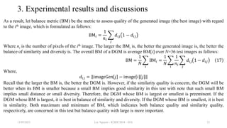 3. Experimental results and discussions
As a result, let balance metric (BM) be the metric to assess quality of the generated image (the best image) with regard
to the ith image, which is formulated as follows:
BM𝑖 =
1
𝑛𝑖
𝑗
𝑑𝑖𝑗 1 − 𝑑𝑖𝑗
Where ni is the number of pixels of the ith image. The larger the BMi is, the better the generated image is, the better the
balance of similarity and diversity is. The overall BM of a DGM is average BM[i] over N=36 test images as follows:
BM =
1
𝑁
𝑖
BM𝑖 =
1
𝑁
𝑖
1
𝑛𝑖
𝑗
𝑑𝑖𝑗 1 − 𝑑𝑖𝑗 17
Where,
𝑑𝑖𝑗 = imageGen 𝑗 − image 𝑖 𝑗
Recall that the larger the BM is, the better the DGM is. However, if the similarity quality is concern, the DGM will be
better when its BM is smaller because a small BM implies good similarity in this test with note that such small BM
implies small distance or small diversity. Therefore, the DGM whose BM is largest or smallest is preeminent. If the
DGM whose BM is largest, it is best in balance of similarity and diversity. If the DGM whose BM is smallest, it is best
in similarity. Both maximum and minimum of BM, which indicates both balance quality and similarity quality,
respectively, are concerned in this test but balance quality with large is more important.
13/09/2023 Loc Nguyen - ICBDC2024 - AVA 23
 