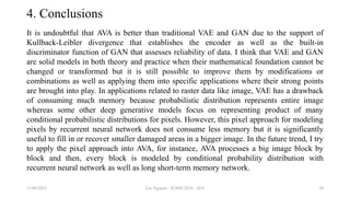 4. Conclusions
It is undoubtful that AVA is better than traditional VAE and GAN due to the support of
Kullback-Leibler divergence that establishes the encoder as well as the built-in
discriminator function of GAN that assesses reliability of data. I think that VAE and GAN
are solid models in both theory and practice when their mathematical foundation cannot be
changed or transformed but it is still possible to improve them by modifications or
combinations as well as applying them into specific applications where their strong points
are brought into play. In applications related to raster data like image, VAE has a drawback
of consuming much memory because probabilistic distribution represents entire image
whereas some other deep generative models focus on representing product of many
conditional probabilistic distributions for pixels. However, this pixel approach for modeling
pixels by recurrent neural network does not consume less memory but it is significantly
useful to fill in or recover smaller damaged areas in a bigger image. In the future trend, I try
to apply the pixel approach into AVA, for instance, AVA processes a big image block by
block and then, every block is modeled by conditional probability distribution with
recurrent neural network as well as long short-term memory network.
13/09/2023 Loc Nguyen - ICBDC2024 - AVA 29
 