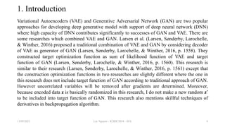 1. Introduction
Variational Autoencoders (VAE) and Generative Adversarial Network (GAN) are two popular
approaches for developing deep generative model with support of deep neural network (DNN)
where high capacity of DNN contributes significantly to successes of GAN and VAE. There are
some researches which combined VAE and GAN. Larsen et al. (Larsen, Sønderby, Larochelle,
& Winther, 2016) proposed a traditional combination of VAE and GAN by considering decoder
of VAE as generator of GAN (Larsen, Sønderby, Larochelle, & Winther, 2016, p. 1558). They
constructed target optimization function as sum of likelihood function of VAE and target
function of GAN (Larsen, Sønderby, Larochelle, & Winther, 2016, p. 1560). This research is
similar to their research (Larsen, Sønderby, Larochelle, & Winther, 2016, p. 1561) except that
the construction optimization functions in two researches are slightly different where the one in
this research does not include target function of GAN according to traditional approach of GAN.
However uncorrelated variables will be removed after gradients are determined. Moreover,
because encoded data z is basically randomized in this research, I do not make a new random z’
to be included into target function of GAN. This research also mentions skillful techniques of
derivatives in backpropagation algorithm.
13/09/2023 Loc Nguyen - ICBDC2024 - AVA 4
 