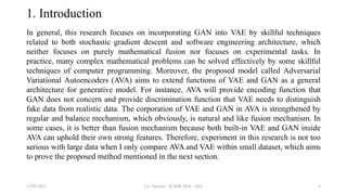 1. Introduction
In general, this research focuses on incorporating GAN into VAE by skillful techniques
related to both stochastic gradient descent and software engineering architecture, which
neither focuses on purely mathematical fusion nor focuses on experimental tasks. In
practice, many complex mathematical problems can be solved effectively by some skillful
techniques of computer programming. Moreover, the proposed model called Adversarial
Variational Autoencoders (AVA) aims to extend functions of VAE and GAN as a general
architecture for generative model. For instance, AVA will provide encoding function that
GAN does not concern and provide discrimination function that VAE needs to distinguish
fake data from realistic data. The corporation of VAE and GAN in AVA is strengthened by
regular and balance mechanism, which obviously, is natural and like fusion mechanism. In
some cases, it is better than fusion mechanism because both built-in VAE and GAN inside
AVA can uphold their own strong features. Therefore, experiment in this research is not too
serious with large data when I only compare AVA and VAE within small dataset, which aims
to prove the proposed method mentioned in the next section.
13/09/2023 Loc Nguyen - ICBDC2024 - AVA 6
 