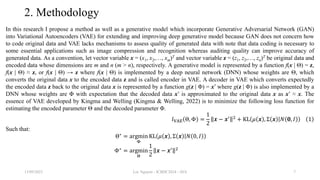 2. Methodology
In this research I propose a method as well as a generative model which incorporate Generative Adversarial Network (GAN)
into Variational Autoencoders (VAE) for extending and improving deep generative model because GAN does not concern how
to code original data and VAE lacks mechanisms to assess quality of generated data with note that data coding is necessary to
some essential applications such as image compression and recognition whereas auditing quality can improve accuracy of
generated data. As a convention, let vector variable x = (x1, x2,…, xm)T and vector variable z = (z1, z2,…, zn)T be original data and
encoded data whose dimensions are m and n (m > n), respectively. A generative model is represented by a function f(x | Θ) = z,
f(x | Θ) ≈ z, or f(x | Θ) → z where f(x | Θ) is implemented by a deep neural network (DNN) whose weights are Θ, which
converts the original data x to the encoded data z and is called encoder in VAE. A decoder in VAE which converts expectedly
the encoded data z back to the original data x is represented by a function g(z | Φ) = x’ where g(z | Φ) is also implemented by a
DNN whose weights are Φ with expectation that the decoded data x’ is approximated to the original data x as x’ ≈ x. The
essence of VAE developed by Kingma and Welling (Kingma & Welling, 2022) is to minimize the following loss function for
estimating the encoded parameter Θ and the decoded parameter Φ.
𝑙VAE Θ, Φ =
1
2
𝒙 − 𝒙′ 2 + KL 𝜇 𝒙 , Σ 𝒙 𝑁 𝟎, 𝐼 1
Such that:
Θ∗ = argmin
Φ
KL 𝜇 𝒙 , Σ 𝒙 𝑁 0, 𝐼
Φ∗ = argmin
Θ
1
2
𝒙 − 𝒙′ 2
13/09/2023 Loc Nguyen - ICBDC2024 - AVA 7
 