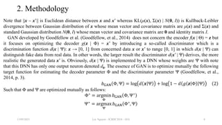 2. Methodology
Note that ||x – x’|| is Euclidean distance between x and x’ whereas KL(μ(x), Σ(x) | N(0, I)) is Kullback-Leibler
divergence between Gaussian distribution of x whose mean vector and covariance matrix are μ(x) and Σ(x) and
standard Gaussian distribution N(0, I) whose mean vector and covariance matrix are 0 and identity matrix I.
GAN developed by Goodfellow et al. (Goodfellow, et al., 2014) does not concern the encoder f(x | Θ) = z but
it focuses on optimizing the decoder g(z | Φ) = x’ by introducing a so-called discriminator which is a
discrimination function d(x | Ψ): x → [0, 1] from concerned data x or x’ to range [0, 1] in which d(x | Ψ) can
distinguish fake data from real data. In other words, the larger result the discriminator d(x’ | Ψ) derives, the more
realistic the generated data x’ is. Obviously, d(x | Ψ) is implemented by a DNN whose weights are Ψ with note
that this DNN has only one output neuron denoted d0. The essence of GAN is to optimize mutually the following
target function for estimating the decoder parameter Φ and the discriminator parameter Ψ (Goodfellow, et al.,
2014, p. 3).
𝑏GAN Φ, Ψ = log 𝑑 𝒙 Ψ + log 1 − 𝑑 𝑔 𝒛 Φ Ψ 2
Such that Φ and Ψ are optimized mutually as follows:
Φ∗
= argmin
Φ
𝑏GAN Φ, Ψ∗
Ψ∗
= argmax
Ψ
𝑏GAN Φ∗
, Ψ
13/09/2023 Loc Nguyen - ICBDC2024 - AVA 8
 