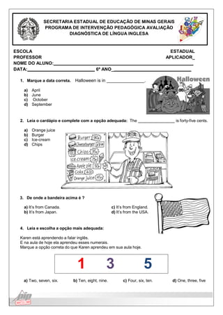 Língua Inglesa
SECRETARIA ESTADUAL DE EDUCAÇÃO DE MINAS GERAIS
PROGRAMA DE INTERVENÇÃO PEDAGÓGICA AVALIAÇÃO
DIAGNÓSTICA DE LÍNGUA INGLESA
ESCOLA ESTADUAL
PROFESSOR APLICADOR_
NOME DO ALUNO:
DATA: 6º ANO_
1. Marque a data correta. Halloween is in .
a) April
b) June
c) October
d) September
2. Leia o cardápio e complete com a opção adequada: The is forty-five cents.
a) Orange juice
b) Burger
c) Ice-cream
d) Chips
3. De onde a bandeira acima é ?
a) It’s from Canada.
b) It’s from Japan.
c) It’s from England.
d) It’s from the USA.
4. Leia e escolha a opção mais adequada:
Karen está aprendendo a falar inglês.
E na aula de hoje ela aprendeu esses numerais.
Marque a opção correta do que Karen aprendeu em sua aula hoje.
1 3 5
a) Two, seven, six. b) Ten, eight, nine. c) Four, six, ten. d) One, three, five
 