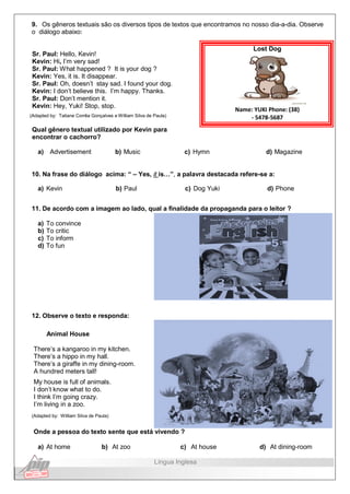 9. Os gêneros textuais são os diversos tipos de textos que encontramos no nosso dia-a-dia. Observe
o diálogo abaixo:
Sr. Paul: Hello, Kevin!
Kevin: Hi, I’m very sad!
Sr. Paul: What happened ? It is your dog ?
Kevin: Yes, it is. It disappear.
Sr. Paul: Oh, doesn’t stay sad. I found your dog.
Kevin: I don’t believe this. I’m happy. Thanks.
Sr. Paul: Don’t mention it.
Kevin: Hey, Yuki! Stop, stop.
(Adapted by: Tatiane Corrêa Gonçalves e William Silva de Paula)
Qual gênero textual utilizado por Kevin para
encontrar o cachorro?
Lost Dog
Name: YUKI Phone: (38)
- 5478-5687
a) Advertisement b) Music c) Hymn d) Magazine
10. Na frase do diálogo acima: “ – Yes, it is…”, a palavra destacada refere-se a:
a) Kevin b) Paul c) Dog Yuki d) Phone
11. De acordo com a imagem ao lado, qual a finalidade da propaganda para o leitor ?
a) To convince
b) To critic
c) To inform
d) To fun
12. Observe o texto e responda:
Animal House
There’s a kangaroo in my kitchen.
There’s a hippo in my hall.
There’s a giraffe in my dining-room.
A hundred meters tall!
My house is full of animals.
I don’t know what to do.
I think I’m going crazy.
I’m living in a zoo.
(Adapted by: William Silva de Paula)
Onde a pessoa do texto sente que está vivendo ?
a) At home b) At zoo c) At house d) At dining-room
Língua Inglesa
 