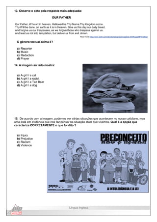 13. Observe e opte pela resposta mais adequada:
OUR FATHER
Our Father, Who art in heaven, Hallowed be Thy Name.Thy Kingdom come.
Thy Will be done, on earth as it is in Heaven. Give us this day our daily bread.
And forgive us our trespasses, as we forgive those who trespass against us.
And lead us not into temptation, but deliver us from evil. Amen.
Read more:http://www.ewtn.com/devotionals/prayers/pater2.htm#ixzz2MPKn08Gd
O gênero textual acima é?
a) Reporter
b) Music
c) Redaction
d) Prayer
14. A imagem ao lado mostra:
a) A girl / a cat
b) A girl / a rabbit
c) A girl / a Ted Bear
d) A girl / a dog
15. De acordo com a imagem, podemos ver várias situações que acontecem no nosso cotidiano, mas
uma está em evidência que nos faz pensar na situação atual que vivemos. Qual é a opção que
caracteriza CORRETAMENTE o que foi dito ?
a) Injury
b) Prejudice
c) Racism
d) Violence
Língua Inglesa
 