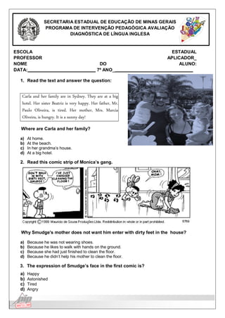 Língua Inglesa
SECRETARIA ESTADUAL DE EDUCAÇÃO DE MINAS GERAIS
PROGRAMA DE INTERVENÇÃO PEDAGÓGICA AVALIAÇÃO
DIAGNÓSTICA DE LÍNGUA INGLESA
ESCOLA ESTADUAL
PROFESSOR APLICADOR_
NOME DO ALUNO:
DATA: 7º ANO_
1. Read the text and answer the question:
Carla and her family are in Sydney. They are at a big
hotel. Her sister Beatriz is very happy. Her father, Mr.
Paulo Oliveira, is tired. Her mother, Mrs. Marcia
Oliveira, is hungry. It is a sunny day!
Where are Carla and her family?
a) At home.
b) At the beach.
c) In her grandma’s house.
d) At a big hotel.
2. Read this comic strip of Monica’s gang.
Why Smudge's mother does not want him enter with dirty feet in the house?
a) Because he was not wearing shoes.
b) Because he likes to walk with hands on the ground.
c) Because she had just finished to clean the floor.
d) Because he didn’t help his mother to clean the floor.
3. The expression of Smudge’s face in the first comic is?
a) Happy
b) Astonished
c) Tired
d) Angry
 