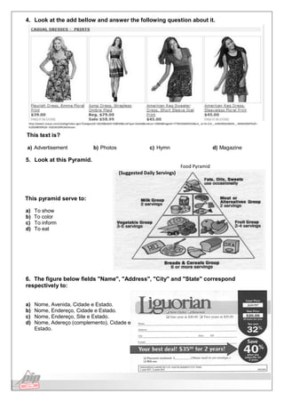 Língua Inglesa
4. Look at the add bellow and answer the following question about it.
http://www1.macys.com/catalog/index.ognc?CategoryID=18109&AdID=508939&LinkType=SiteAd&LinkLoc=16904&PageID=77781656605032&cm_re=61.0.6-_-JUNIORSSUBADS-_-IMAGEMAP%20--
%20508939%20--%2018109%3ADresses
This text is?
a) Advertisement b) Photos c) Hymn d) Magazine
5. Look at this Pyramid.
(Suggested Daily Servings)
Food Pyramid
This pyramid serve to:
a) To show
b) To color
c) To inform
d) To eat
6. The figure below fields "Name", "Address", "City" and "State" correspond
respectively to:
a) Nome, Avenida, Cidade e Estado.
b) Nome, Endereço, Cidade e Estado.
c) Nome, Endereço, Site e Estado.
d) Nome, Adereço (complemento), Cidade e
Estado.
 