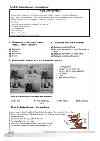 Read the text and answer the questions:
“ A CALL TO THE POOL”
My name is Sam. Today is very hot. The sun is very strong. I am hot. I want to be cool. How can I get cool?
Wait...I know! I can go to the pool. The pool is cool. I can swim in the pool. Is the pool open? Or is the pool closed?
Where is the phone? I need to call the pool. I need to find out if the pool is open or closed.
- Ring! Ring!
- “Hello. My name is Andrea. I am at the pool. Can I help you ?
- Hi, Andrea. It is the pool open ?
- Yes. The pool is open.
-“ Okay. Thank you.”
- “You’re welcome. Bye.”
- Great! The pool is open! Now I can cool down!
7. The reticence used in the phrase
"Wait... I know!" indicates:
a) Continuity
b) Parade
c) Hesitation
d) Doubt
8. Why does Sam talk to Andrea?
a) Because she is his friend.
b) Because Sam wants to know if the pool is
open.
c) Because Sam needs to know what.
d) Because she knows his sister.
9. Have fun with a comic strip and answer the question.
- I wear glasses.
- Really ? I have short hair.
- Me too. Do you wear glasses ?
- No, I don’t.
- I see.
- Yes. We are different.
What’s the difference between the women?
a) The hair b) The place they
work
c) The clothes d) The glasses
Read the text and answer the questions
James wants a dog. He walks to the pet store. James sees the animals at the pet store.
He sees the cats. He sees the rabbits. He sees the birds. He sees the mice.
He sees the dogs.
“How much does the dog cost?” James says.
“Twenty dollars,” the man says.
James gives the man twenty dollars. James buys the dog.
The dog walks home with James. Now James has a pet.
Língua Inglesa
 
