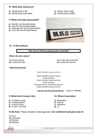 10. What does James buy?
a) James buys a cat.
b) James buys a pet store.
c) James buys a dog.
d) James buys a rabbit.
11.What’s the date represented?
a) May 6th, two thousand twelve.
b) June 5th, two thousand twelve.
c) December 5th, two thousand twelve.
d) June 12th, two thousand twelve.
12. In the sentence:
“The cat is in the box playing with a wool ball”
What’s the cat’s action?
a) To see the toys.
b) To play with toys.
c) To play with a wool ball.
d) To play with the box.
Read and answer:
Head, shoulders, knees and toes
Head, shoulders, knees and toes
Knees and toes
Head, shoulders, knees and toes
Knees and toes
And eyes and ears and mouth and nose
Head, shoulders, knees and toes
(http:/kids.niehs.nih.gov/lyrics/headsh.htm Acesso em: 17/09/2008)
13.What kind of song is this:
a) A children’s song.
b) A military March.
c) A church Hymn.
d) A rock n’ roll song.
14. Where it was taken:
a) Newspaper.
b) Internet.
c) Magazine.
d) Tv
15.Na frase: “Head, shoulders, knees and toes”, the underlined word gives idea of:
a) Time
b) Conclusion
c) Contrast
d) Addiction
Língua Inglesa
 