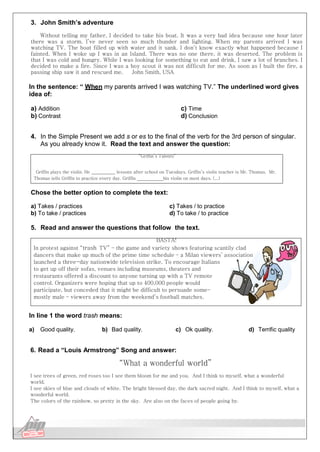 Língua Inglesa
3. John Smith’s adventure
Without telling my father, I decided to take his boat. It was a very bad idea because one hour later
there was a storm. I’ve never seen so much thunder and lighting. When my parents arrived I was
watching TV. The boat filled up with water and it sank. I don’t know exactly what happened because I
fainted. When I woke up I was in an Island. There was no one there, it was deserted. The problem is
that I was cold and hungry. While I was looking for something to eat and drink, I saw a lot of branches. I
decided to make a fire. Since I was a boy scout it was not difficult for me. As soon as I built the fire, a
passing ship saw it and rescued me. John Smith, USA
In the sentence: “ When my parents arrived I was watching TV.” The underlined word gives
idea of:
a) Addition
b) Contrast
c) Time
d) Conclusion
4. In the Simple Present we add s or es to the final of the verb for the 3rd person of singular.
As you already know it. Read the text and answer the question:
“Griffin’s Talents”
Griffin plays the violin. He lessons after school on Tuesdays. Griffin’s violin teacher is Mr. Thomas. Mr.
Thomas tells Griffin to practice every day. Griffin his violin on most days. (...)
Chose the better option to complete the text:
a) Takes / practices
b) To take / practices
c) Takes / to practice
d) To take / to practice
5. Read and answer the questions that follow the text.
BASTA!
In protest against “trash TV” – the game and variety shows featuring scantily clad
dancers that make up much of the prime time schedule – a Milan viewers’ association
launched a three-day nationwide television strike. To encourage Italians
to get up off their sofas, venues including museums, theaters and
restaurants offered a discount to anyone turning up with a TV remote
control. Organizers were hoping that up to 400,000 people would
participate, but conceded that it might be difficult to persuade some–
mostly male – viewers away from the weekend’s football matches.
In line 1 the word trash means:
a) Good quality. b) Bad quality. c) Ok quality. d) Terrific quality
6. Read a “Louis Armstrong” Song and answer:
“What a wonderful world”
I see trees of green, red roses too I see them bloom for me and you. And I think to myself, what a wonderful
world.
I see skies of blue and clouds of white. The bright blessed day, the dark sacred night. And I think to myself, what a
wonderful world.
The colors of the rainbow, so pretty in the sky. Are also on the faces of people going by.
 