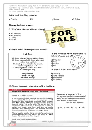 I see friends shaking hands, saying, "how do you do?" They're really saying, "I love you".
I hear babies cry, I watch them grow. They'll learn much more, than I'll never know. And I think to myself,
what a wonderful world.
Yes, I think to myself, what a wonderful world.
In the black line, They refers to:
a) Friends b) I c)Babies d) Colors
Observe, think and answer:
7. What’s the intention with this plaque?
a) To have fun
b) To go home
c) To buy
d) To sell
Read the text to answer questions 8 and 9:
It is 6:15 A.m.
It is time to wake up. . It is time to take a shower.
It is time to brush teeth. It is time to get dressed.
It is time to eat breakfast.
It is time to go to work. It is time to eat lunch.
It is time to go back to work.
It is time to go home. It is time to eat dinner.
It is time to go to sleep.
“Billy,” she says.
“What?” Billy says.
"It is time to wake up!"
8. The repetition of the expression: “It
is time to” gives idea of ?
a) Obligation
b) Time
c) Routine
d) Life
9. What is it time to do first?
a) Wake up
b) Take a shower
c) Brush teeth
d) Go to work
10.Choose the correct alternative to fill in the blank:
Seven out of every ten in “The
survey also revealed that seven out of
every ten teens were dissatisfied with
their weight” indicates that
of them were unhappy.
a) 7%. b) 10%. c) 17%. d) 70%.
Língua Inglesa
 