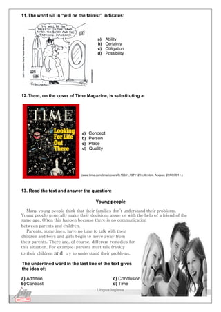 11.The word will in “will be the fairest” indicates:
a) Ability
b) Certainty
c) Obligation
d) Possibility
12.There, on the cover of Time Magazine, is substituting a:
a) Concept
b) Person
c) Place
d) Quality
(www.time.com/time/covers/0,16641,19711213,00.html. Acesso: 27/07/2011.)
13. Read the text and answer the question:
Young people
Many young people think that their families don’t understand their problems.
Young people generally make their decisions alone or with the help of a friend of the
same age. Often this happen because there is no communication
between parents and children.
Parents, sometimes, have no time to talk with their
children and boys and girls begin to move away from
their parents. There are, of course, different remedies for
this situation. For example: parents must talk frankly
to their children and try to understand their problems.
The underlined word in the last line of the text gives
the idea of:
a) Addition
b) Contrast
c) Conclusion
d) Time
Língua Inglesa
 