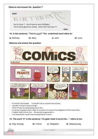 Observe and answer the question ?
MARY
You’re mine !! Lot of Love on your Birthday !
You’re kind, generous, lovely , smart and I love you !!!
JOHN
14. In the sentence: “You’re mine!!” The underlined word refers to:
a) Birthday b) Mary c) John d) Love
Observe and answer the question:
- It’s kind of cold tonight… It shouldn’t be so cold this time of year…
- I wonder if snoop is warm enough…
- I think I’ll take my sleeping bag out to him…
- If a person is going to own a dog. He must learn to assume the obligations of that ownership…
- I’m glad I took it out to him… He seemed to appreciate it…
- I can sleep better myself now knowing that he’s warm…
15. The word “it” in the sentence “I’m glad I took it out to him…” refers to his:
a) Dog, Snoopy. b) Friend. c) Obligation. d) Sleeping bag.
Língua Inglesa
 