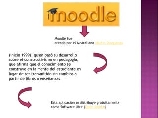 Moodle fue
creado por el Australiano Martín Dougiamas
(inicio 1999), quien basó su desarrollo
sobre el constructivismo en pedagogía,
que afirma que el conocimiento se
construye en la mente del estudiante en
lugar de ser transmitido sin cambios a
partir de libros o enseñanzas
Esta aplicación se distribuye gratuitamente
como Software libre (Open Source)
 