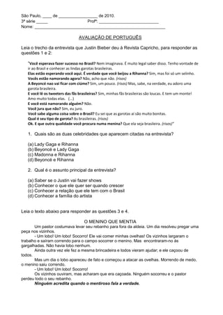 São Paulo, ____ de _________________ de 2010.
3ª série _____                  Profª: __________________________
Nome: _________________________________________________________

                                AVALIAÇÃO DE PORTUGUÊS

Leia o trecho da entrevista que Justin Bieber deu à Revista Capricho, para responder as
questões 1 e 2:

   “Você esperava fazer sucesso no Brasil? Nem imaginava. É muito legal saber disso. Tenho vontade de
   ir ao Brasil e conhecer as lindas garotas brasileiras.
   Elas estão esperando você aqui. É verdade que você beijou a Rihanna? Sim, mas foi só um selinho.
   Vocês estão namorando agora? Não, acho que não. (risos)
   A Beyoncé nao vai ficar com ciúme? Sim, um pouco. (risos) Mas, sabe, na verdade, eu adoro uma
   garota brasileira.
   E você lê os tweeters das fãs brasileiras? Sim, minhas fãs brasileiras são loucas. E tem um monte!
   Amo muito todas elas. (...)
   E você está namorando alguém? Não.
   Você jura que não? Sim, eu juro.
   Você sabe alguma coisa sobre o Brasil? Eu sei que as garotas aí são muito bonitas.
   Qual é seu tipo de garota? As brasileiras. (risos)
   Ok. E que outra qualidade você procura numa menina? Que ela seja brasileira. (risos)”

   1. Quais são as duas celebridades que aparecem citadas na entrevista?

   (a) Lady Gaga e Rihanna
   (b) Beyoncé e Lady Gaga
   (c) Madonna e Rihanna
   (d) Beyoncé e Rihanna

   2. Qual é o assunto principal da entrevista?

   (a) Saber se o Justin vai fazer shows
   (b) Conhecer o que ele quer ser quando crescer
   (c) Conhecer a relação que ele tem com o Brasil
   (d) Conhecer a família do artista


Leia o texto abaixo para responder as questões 3 e 4.

                                    O MENINO QUE MENTIA
       Um pastor costumava levar seu rebanho para fora da aldeia. Um dia resolveu pregar uma
peça nos vizinhos.
       - Um lobo! Um lobo! Socorro! Ele vai comer minhas ovelhas! Os vizinhos largaram o
trabalho e saíram correndo para o campo socorrer o menino. Mas encontraram-no às
gargalhadas. Não havia lobo nenhum.
       Ainda outra vez ele fez a mesma brincadeira e todos vieram ajudar; e ele caçoou de
todos.
       Mas um dia o lobo apareceu de fato e começou a atacar as ovelhas. Morrendo de medo,
o menino saiu correndo.
       - Um lobo! Um lobo! Socorro!
       Os vizinhos ouviram, mas acharam que era caçoada. Ninguém socorreu e o pastor
perdeu todo o seu rebanho.
       Ninguém acredita quando o mentiroso fala a verdade.
 