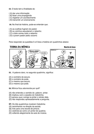 03. O texto tem a finalidade de:

( A) dar uma informação
( B) fazer uma propaganda
( C) registrar um acontecimento
( D) transmitir um ensinamento

04. No final da história, pode-se entender que:

( A) as ovelhas fugiram do pastor
( B) os vizinhos assustaram o rebanho
( C) o lobo comeu todo o rebanho
( D) o jovem pastor pediu socorro


Para responder as questões 5 e 6 leia a história em quadrinhos abaixo:




05. A palavra claro, no segundo quadrinho, significa:

(A) o contrário de escuro.
(B) o contrário de pode.
(C) o mesmo que escuro.
(D) o mesmo que pode.

06. Mônica ficou aborrecida por quê?

(A) não entendeu o sentido da palavra pintar.
(B) implicou com o assobio do Cebolinha.
(C) pensou que o amigo ia pintar o retrato dela.
(D) não respondeu apressadamente a pergunta.

07. Os três quadrinhos mostram Cebolinha
(A) caminhando na direção da escola.
(B) indo para uma escola de pintura.
(C) vestindo-se como um pintor de quadros.
(D) voltando alegremente da aula de música.
 