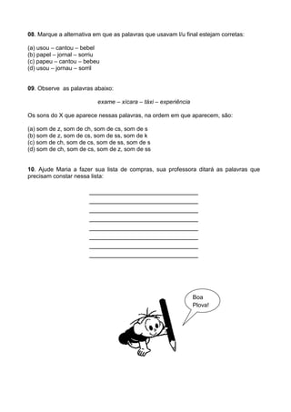 08. Marque a alternativa em que as palavras que usavam l/u final estejam corretas:

(a) usou – cantou – bebel
(b) papel – jornal – sorriu
(c) papeu – cantou – bebeu
(d) usou – jornau – sorril


09. Observe as palavras abaixo:

                          exame – xícara – táxi – experiência

Os sons do X que aparece nessas palavras, na ordem em que aparecem, são:

(a) som de z, som de ch, som de cs, som de s
(b) som de z, som de cs, som de ss, som de k
(c) som de ch, som de cs, som de ss, som de s
(d) som de ch, som de cs, som de z, som de ss


10. Ajude Maria a fazer sua lista de compras, sua professora ditará as palavras que
precisam constar nessa lista:

                       _________________________
                       _________________________
                       _________________________
                       _________________________
                       _________________________
                       _________________________
                       _________________________
                       _________________________




                                                                Boa
                                                                Plova!
 
