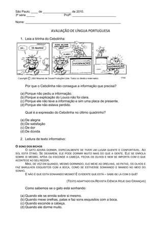 São Paulo, ____ de _________________ de 2010.
3ª série _____                  Profª: __________________________

Nome: _________________________________________________________

                        AVALIAÇÃO DE LÍNGUA PORTUGUESA

   1. Leia a tirinha do Cebolinha:




      Por que o Cebolinha não consegue a informação que precisa?

   (a) Porque não pediu a informação.
   (b) Porque a explicação do Louco não foi clara.
   (c) Porque ele não teve a informação e sim uma placa de presente.
   (d) Porque ele não estava perdido.

      Qual é a expressão do Cebolinha no último quadrinho?

   (a) De alegria
   (b) De satisfação
   (c) De dor
   (d) De dúvida

   2. Leitura de texto informativo:

O SONO DOS BICHOS
      O GATO ADORA DORMIR, ESPECIALMENTE SE TIVER UM LUGAR QUENTE E CONFORTÁVEL. AO
SOL ESTÁ ÓTIMO. SE DEIXAREM, ELE PODE DORMIR MUITO MAIS DO QUE A GENTE. ELE SE ENROLA
SOBRE SI MESMO, APÓIA OU ESCONDE A CABEÇA, FECHA OS OLHOS E NEM SE IMPORTA COM O QUE
ACONTECE AO SEU REDOR.
      MAS, DE VEZ EM QUANDO, MESMO DORMINDO, ELE MEXE AS ORELHAS, AS PATAS, OS OLHOS E
FAZ BARULHOS ESQUISITOS COM A BOCA, COMO SE ESTIVESSE SONHANDO E MIANDO NO MEIO DO
SONHO.
      E NÃO É QUE ESTÁ SONHANDO MESMO! É EVIDENTE QUE ESTÁ – SABE-SE LÁ COM O QUÊ!

                                      (TEXTO ADAPTADO DA REVISTA CIÊNCIA HOJE DAS CRIANÇAS)

      Como sabemos se o gato está sonhando:

   (a) Quando ele se enrola sobre si mesmo.
   (b) Quando mexe orelhas, patas e faz sons esquisitos com a boca.
   (c) Quando esconde a cabeça.
   (d) Quando ele dorme muito.
 