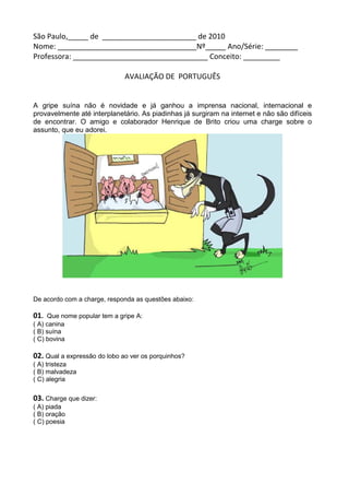 São Paulo,_____ de _______________________ de 2010
Nome: __________________________________Nº_____ Ano/Série: ________
Professora: _________________________________ Conceito: _________

                              AVALIAÇÃO DE PORTUGUÊS


A gripe suína não é novidade e já ganhou a imprensa nacional, internacional e
provavelmente até interplanetário. As piadinhas já surgiram na internet e não são difíceis
de encontrar. O amigo e colaborador Henrique de Brito criou uma charge sobre o
assunto, que eu adorei.




De acordo com a charge, responda as questões abaixo:

01.  Que nome popular tem a gripe A:
( A) canina
( B) suína
( C) bovina

02. Qual a expressão do lobo ao ver os porquinhos?
( A) tristeza
( B) malvadeza
( C) alegria

03. Charge que dizer:
( A) piada
( B) oração
( C) poesia
 