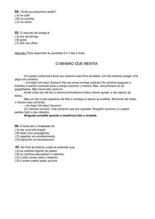 04. Onde os porquinhos estão?
( A) no sofá
( B) na cozinha
( C) na cama


05. O assunto da charge é:
( A) dor de barriga
( B) gripe
( C) dor nos olhos


Atenção: Para responder as questões 6 e 7 leia o texto.


                                   O MENINO QUE MENTIA


       Um pastor costumava levar seu rebanho para fora da aldeia. Um dia resolveu pregar uma
peça nos vizinhos.
       - Um lobo! Um lobo! Socorro! Ele vai comer minhas ovelhas! Os vizinhos largaram o
trabalho e saíram correndo para o campo socorrer o menino. Mas encontraram-no às
gargalhadas. Não havia lobo nenhum.
       Ainda outra vez ele fez a mesma brincadeira e todos vieram ajudar; e ele caçoou de
todos.
       Mas um dia o lobo apareceu de fato e começou a atacar as ovelhas. Morrendo de medo,
o menino saiu correndo.
       - Um lobo! Um lobo! Socorro!
       Os vizinhos ouviram, mas acharam que era caçoada. Ninguém socorreu e o pastor
perdeu todo o seu rebanho.
       Ninguém acredita quando o mentiroso fala a verdade.


06. O texto tem a finalidade de:
( A) dar uma informação
( B) fazer uma propaganda
( C) registrar um acontecimento
( D) transmitir um ensinamento

 07. No final da história, pode-se entender que:
( A) as ovelhas fugiram do pastor
( B) os vizinhos assustaram o rebanho
( C) o lobo comeu todo o rebanho
( D) o jovem pastor pediu socorro
 