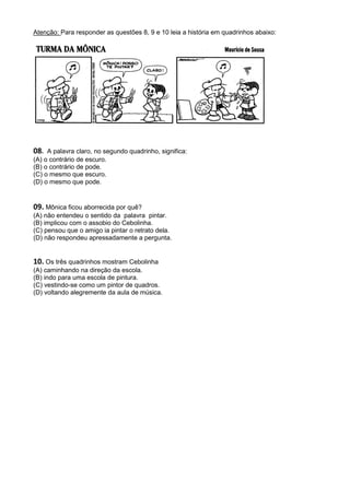 Atenção: Para responder as questões 8, 9 e 10 leia a história em quadrinhos abaixo:




08.  A palavra claro, no segundo quadrinho, significa:
(A) o contrário de escuro.
(B) o contrário de pode.
(C) o mesmo que escuro.
(D) o mesmo que pode.


09. Mônica ficou aborrecida por quê?
(A) não entendeu o sentido da palavra pintar.
(B) implicou com o assobio do Cebolinha.
(C) pensou que o amigo ia pintar o retrato dela.
(D) não respondeu apressadamente a pergunta.


10. Os três quadrinhos mostram Cebolinha
(A) caminhando na direção da escola.
(B) indo para uma escola de pintura.
(C) vestindo-se como um pintor de quadros.
(D) voltando alegremente da aula de música.
 