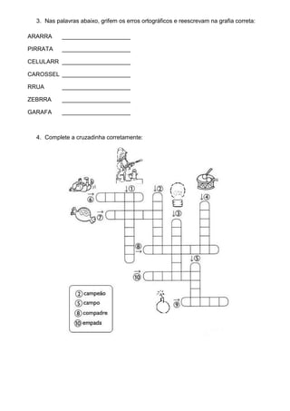3. Nas palavras abaixo, grifem os erros ortográficos e reescrevam na grafia correta:

ARARRA     _____________________

PIRRATA    _____________________

CELULARR _____________________

CAROSSEL _____________________

RRUA       _____________________

ZEBRRA     _____________________

GARAFA     _____________________



  4. Complete a cruzadinha corretamente:
 