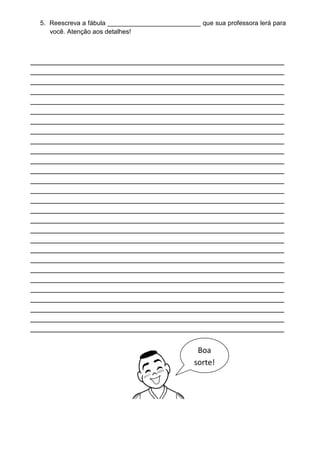 5. Reescreva a fábula __________________________ que sua professora lerá para
     você. Atenção aos detalhes!



_____________________________________________________
_____________________________________________________
_____________________________________________________
_____________________________________________________
_____________________________________________________
_____________________________________________________
_____________________________________________________
_____________________________________________________
_____________________________________________________
_____________________________________________________
_____________________________________________________
_____________________________________________________
_____________________________________________________
_____________________________________________________
_____________________________________________________
_____________________________________________________
_____________________________________________________
_____________________________________________________
_____________________________________________________
_____________________________________________________
_____________________________________________________
_____________________________________________________
_____________________________________________________
_____________________________________________________
_____________________________________________________
_____________________________________________________
_____________________________________________________
_____________________________________________________

                                                   Boa
                                                  sorte!
 