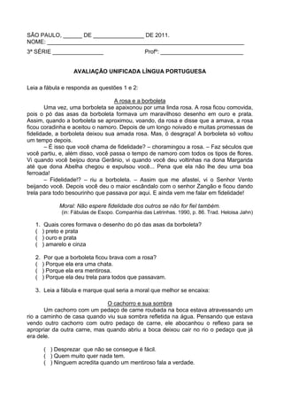 SÃO PAULO, ______ DE ________________ DE 2011.
NOME: ______________________________________________________________
3ª SÉRIE ________________                        Profº: __________________________


                    AVALIAÇÃO UNIFICADA LÍNGUA PORTUGUESA

Leia a fábula e responda as questões 1 e 2:

                                  A rosa e a borboleta
        Uma vez, uma borboleta se apaixonou por uma linda rosa. A rosa ficou comovida,
pois o pó das asas da borboleta formava um maravilhoso desenho em ouro e prata.
Assim, quando a borboleta se aproximou, voando, da rosa e disse que a amava, a rosa
ficou coradinha e aceitou o namoro. Depois de um longo noivado e muitas promessas de
fidelidade, a borboleta deixou sua amada rosa. Mas, ó desgraça! A borboleta só voltou
um tempo depois.
        – É isso que você chama de fidelidade? – choramingou a rosa. – Faz séculos que
você partiu, e, além disso, você passa o tempo de namoro com todos os tipos de flores.
Vi quando você beijou dona Gerânio, vi quando você deu voltinhas na dona Margarida
até que dona Abelha chegou e expulsou você... Pena que ela não lhe deu uma boa
ferroada!
        – Fidelidade!? – riu a borboleta. – Assim que me afastei, vi o Senhor Vento
beijando você. Depois você deu o maior escândalo com o senhor Zangão e ficou dando
trela para todo besourinho que passava por aqui. E ainda vem me falar em fidelidade!

              Moral: Não espere fidelidade dos outros se não for fiel também.
               (in: Fábulas de Esopo. Companhia das Letrinhas. 1990, p. 86. Trad. Heloisa Jahn)

   1.    Quais cores formava o desenho do pó das asas da borboleta?
   (    ) preto e prata
   (    ) ouro e prata
   (    ) amarelo e cinza

   2.    Por que a borboleta ficou brava com a rosa?
   (    ) Porque ela era uma chata.
   (    ) Porque ela era mentirosa.
   (    ) Porque ela deu trela para todos que passavam.

   3. Leia a fábula e marque qual seria a moral que melhor se encaixa:

                              O cachorro e sua sombra
       Um cachorro com um pedaço de carne roubada na boca estava atravessando um
rio a caminho de casa quando viu sua sombra refletida na água. Pensando que estava
vendo outro cachorro com outro pedaço de carne, ele abocanhou o reflexo para se
apropriar da outra carne, mas quando abriu a boca deixou cair no rio o pedaço que já
era dele.

        ( ) Desprezar que não se consegue é fácil.
        ( ) Quem muito quer nada tem.
        ( ) Ninguem acredita quando um mentiroso fala a verdade.
 