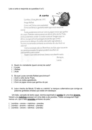 Leia a carta e responda as questões 4 e 5:




   4.    Quem é o remetente (quem envia) da carta?
   (    ) Lucas
   (    ) Rafael
   (    ) Xula

   5.    Do que Lucas convida Rafael para brincar?
   (    ) Com o sítio da tia Thaís.
   (    ) Com as noites agradáveis.
   (    ) Com os jogos novos que ganhou do pai.


   6. Leia o trecho da fábula “O leão e o ratinho” e marque a alternativa que corrige as
      palavras grafadas erradas que estão em destaque:

    Um leão, cansado de tanto caçar, dormia espichado à somba de uma boa árvorre.
Vieram uns rratinhos passear em cima dele e ele acordou. Todos conseguiram fugir,
menos um, que o leão premdeu embaixo da pata.”

( ) sombra – arvore – rratinhos – prendeu
( ) somba – arvorre – ratinhos – prendeu
( ) sombra – árvore – ratinhos – prendeu
 