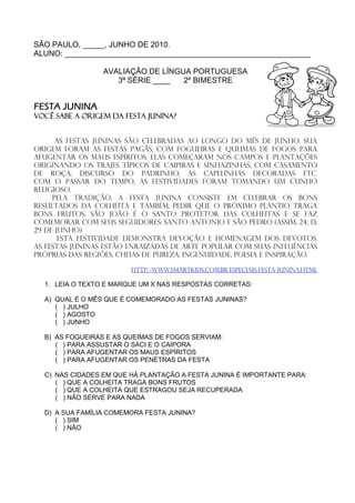 SÃO PAULO, _____, JUNHO DE 2010.
ALUNO: _________________________________________________________

                 AVALIAÇÃO DE LÍNGUA PORTUGUESA
                    3ª SÉRIE ____  2º BIMESTRE


FESTA JUNINA
Você sabe a origem da festa junina?


      As Festas Juninas são celebradas ao longo do mês de junho. Sua
origem foram as festas pagãs, com fogueiras e queimas de fogos para
afugentar os maus espíritos. Elas começaram nos campos e plantações
originando os trajes típicos de caipiras e sinhazinhas, com casamento
de roça, discurso do padrinho, as capelinhas decoradas etc.
Com o passar do tempo, as festividades foram tomando um cunho
religioso.
     Pela tradição, a festa junina consiste em celebrar os bons
resultados da colheita e também, pedir que o próximo plantio traga
bons frutos. São João é o santo protetor das colheitas e se faz
comemorar com seus seguidores: Santo Antonio e São Pedro (assim, 24, 13,
29 de junho).
       Esta festividade demonstra devoção e homenagem dos devotos.
As festas juninas estão enraizadas de arte popular com suas influências
próprias das regiões, cheias de pureza, ingenuidade, poesia e inspiração.

                         http://www.smartkids.com.br/especiais/festa-junina.html

  1. LEIA O TEXTO E MARQUE UM X NAS RESPOSTAS CORRETAS:

  A) QUAL É O MÊS QUE É COMEMORADO AS FESTAS JUNINAS?
     ( ) JULHO
     ( ) AGOSTO
     ( ) JUNHO

  B) AS FOGUEIRAS E AS QUEIMAS DE FOGOS SERVIAM:
     ( ) PARA ASSUSTAR O SACI E O CAIPORA
     ( ) PARA AFUGENTAR OS MAUS ESPÍRITOS
     ( ) PARA AFUGENTAR OS PENETRAS DA FESTA

  C) NAS CIDADES EM QUE HÁ PLANTAÇÃO A FESTA JUNINA É IMPORTANTE PARA:
     ( ) QUE A COLHEITA TRAGA BONS FRUTOS
     ( ) QUE A COLHEITA QUE ESTRAGOU SEJA RECUPERADA
     ( ) NÃO SERVE PARA NADA

  D) A SUA FAMÍLIA COMEMORA FESTA JUNINA?
     ( ) SIM
     ( ) NÃO
 