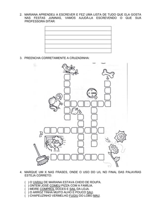 2. MARIANA APRENDEU A ESCREVER E FEZ UMA LISTA DE TUDO QUE ELA GOSTA
   NAS FESTAS JUNINAS, VAMOS AJUDÁ-LA ESCREVENDO O QUE SUA
   PROFESSORA DITAR:




3. PREENCHA CORRETAMENTE A CRUZADINHA:




4. MARQUE UM X NAS FRASES, ONDE O USO DO U/L NO FINAL DAS PALAVRAS
   ESTEJA CORRETO:

  (   ) O VARAU DE MARIANA ESTAVA CHEIO DE ROUPA.
  (   ) ONTEM JOSÉ COMEU PIZZA COM A FAMÍLIA.
  (   ) MEIRE COMPROL DOCES E SAIL DA LOJA.
  (   ) O ARROZ TINHA MUITO ALHO E POUCO SAU.
  (   ) CHAPEUZINHO VERMELHO FUGIU DO LOBO MAU.
 