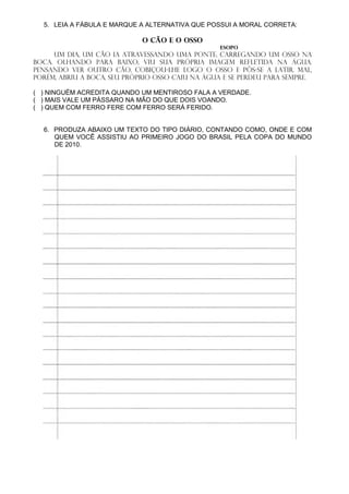 5. LEIA A FÁBULA E MARQUE A ALTERNATIVA QUE POSSUI A MORAL CORRETA:

                             O Cão e o Osso
                                                  Esopo
     Um dia, um cão ia atravessando uma ponte, carregando um osso na
boca. Olhando para baixo, viu sua própria imagem refletida na água.
Pensando ver outro cão, cobiçou-lhe logo o osso e pôs-se a latir. Mal,
porém, abriu a boca, seu próprio osso caiu na água e se perdeu para sempre.

( ) NINGUÉM ACREDITA QUANDO UM MENTIROSO FALA A VERDADE.
( ) MAIS VALE UM PÁSSARO NA MÃO DO QUE DOIS VOANDO.
( ) QUEM COM FERRO FERE COM FERRO SERÁ FERIDO.


  6. PRODUZA ABAIXO UM TEXTO DO TIPO DIÁRIO, CONTANDO COMO, ONDE E COM
     QUEM VOCÊ ASSISTIU AO PRIMEIRO JOGO DO BRASIL PELA COPA DO MUNDO
     DE 2010.
 