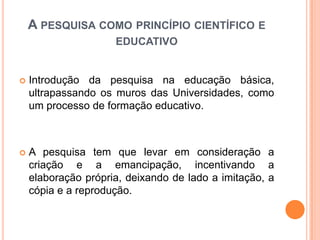  Introdução da pesquisa na educação básica,
ultrapassando os muros das Universidades, como
um processo de formação educativo.
 A pesquisa tem que levar em consideração a
criação e a emancipação, incentivando a
elaboração própria, deixando de lado a imitação, a
cópia e a reprodução.
A PESQUISA COMO PRINCÍPIO CIENTÍFICO E
EDUCATIVO
 