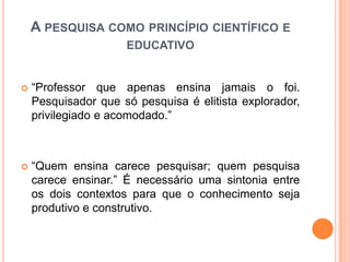  “Professor que apenas ensina jamais o foi.
Pesquisador que só pesquisa é elitista explorador,
privilegiado e acomodado.”
 “Quem ensina carece pesquisar; quem pesquisa
carece ensinar.” É necessário uma sintonia entre
os dois contextos para que o conhecimento seja
produtivo e construtivo.
A PESQUISA COMO PRINCÍPIO CIENTÍFICO E
EDUCATIVO
 
