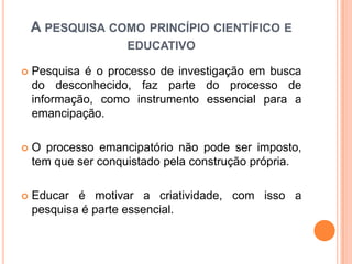  Pesquisa é o processo de investigação em busca
do desconhecido, faz parte do processo de
informação, como instrumento essencial para a
emancipação.
 O processo emancipatório não pode ser imposto,
tem que ser conquistado pela construção própria.
 Educar é motivar a criatividade, com isso a
pesquisa é parte essencial.
A PESQUISA COMO PRINCÍPIO CIENTÍFICO E
EDUCATIVO
 