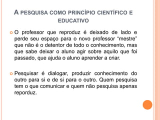  O professor que reproduz é deixado de lado e
perde seu espaço para o novo professor “mestre”
que não é o detentor de todo o conhecimento, mas
que sabe deixar o aluno agir sobre aquilo que foi
passado, que ajuda o aluno aprender a criar.
 Pesquisar é dialogar, produzir conhecimento do
outro para si e de si para o outro. Quem pesquisa
tem o que comunicar e quem não pesquisa apenas
reporduz.
A PESQUISA COMO PRINCÍPIO CIENTÍFICO E
EDUCATIVO
 