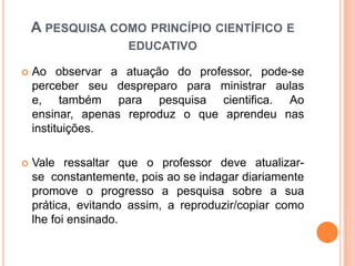  Ao observar a atuação do professor, pode-se
perceber seu despreparo para ministrar aulas
e, também para pesquisa cientifica. Ao
ensinar, apenas reproduz o que aprendeu nas
instituições.
 Vale ressaltar que o professor deve atualizar-
se constantemente, pois ao se indagar diariamente
promove o progresso a pesquisa sobre a sua
prática, evitando assim, a reproduzir/copiar como
lhe foi ensinado.
A PESQUISA COMO PRINCÍPIO CIENTÍFICO E
EDUCATIVO
 