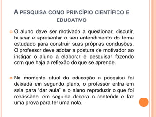  O aluno deve ser motivado a questionar, discutir,
buscar e apresentar o seu entendimento do tema
estudado para construir suas próprias conclusões.
O professor deve adotar a postura de motivador ao
instigar o aluno a elaborar e pesquisar fazendo
com que haja a reflexão do que se aprende.
 No momento atual da educação a pesquisa foi
deixada em segundo plano, o professor entra em
sala para “dar aula” e o aluno reproduzir o que foi
repassado, em seguida decora o conteúdo e faz
uma prova para ter uma nota.
A PESQUISA COMO PRINCÍPIO CIENTÍFICO E
EDUCATIVO
 
