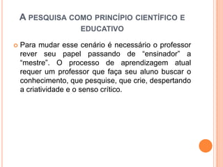  Para mudar esse cenário é necessário o professor
rever seu papel passando de “ensinador” a
“mestre”. O processo de aprendizagem atual
requer um professor que faça seu aluno buscar o
conhecimento, que pesquise, que crie, despertando
a criatividade e o senso crítico.
A PESQUISA COMO PRINCÍPIO CIENTÍFICO E
EDUCATIVO
 