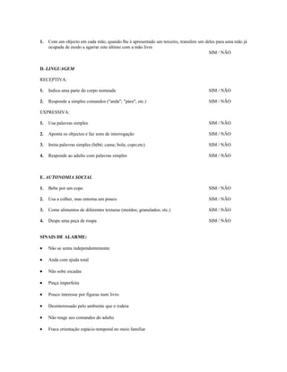 1.

Com um objecto em cada mão, quando lhe é apresentado um terceiro, transfere um deles para uma mão já
ocupada de modo a agarrar este último com a mão livre
SIM / NÃO

D. LINGUAGEM
RECEPTIVA:
1.

Indica uma parte do corpo nomeada

SIM / NÃO

2.

Responde a simples comandos ("anda"; "pára"; etc.)

SIM / NÃO

EXPRESSIVA:
1.

Usa palavras simples

SIM / NÃO

2.

Aponta os objectos e faz sons de interrogação

SIM / NÃO

3.

Imita palavras simples (bébé; cama; bola; copo;etc)

SIM / NÃO

4.

Responde ao adulto com palavras simples

SIM / NÃO

E. AUTONOMIA SOCIAL
1.

Bebe por um copo

SIM / NÃO

2.

Usa a colher, mas entorna um pouco

SIM / NÃO

3.

Come alimentos de diferentes texturas (moídos; granulados; etc.)

SIM / NÃO

4.

Despe uma peça de roupa

SIM / NÃO

SINAIS DE ALARME:
•

Não se senta independentemente

•

Anda com ajuda total

•

Não sobe escadas

•

Pinça imperfeita

•

Pouco interesse por figuras num livro

•

Desinteressado pelo ambiente que o rodeia

•

Não reage aos comandos do adulto

•

Fraca orientação espácio-temporal no meio familiar

 